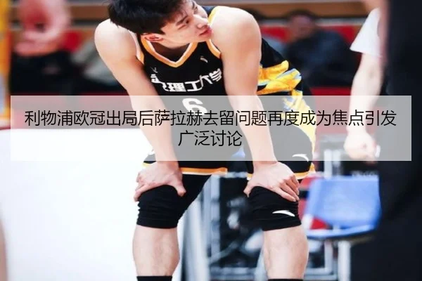 利物浦欧冠出局后萨拉赫去留问题再度成为焦点引发广泛讨论