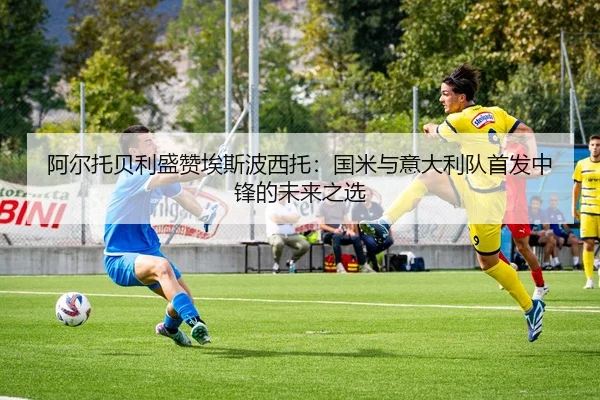 阿尔托贝利盛赞埃斯波西托：国米与意大利队首发中锋的未来之选 | kaiyun